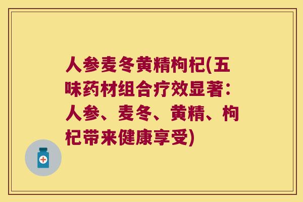人参麦冬黄精枸杞(五味药材组合疗效显著：人参、麦冬、黄精、枸杞带来健康享受)