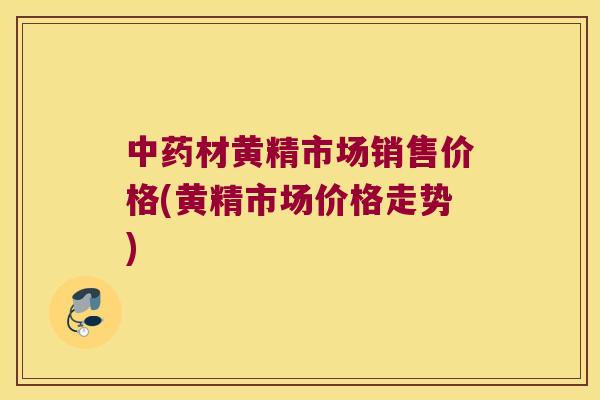 材黄精市场销售价格(黄精市场价格走势)