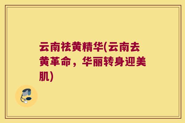 云南祛黄精华(云南去黄革命，华丽转身迎美肌)