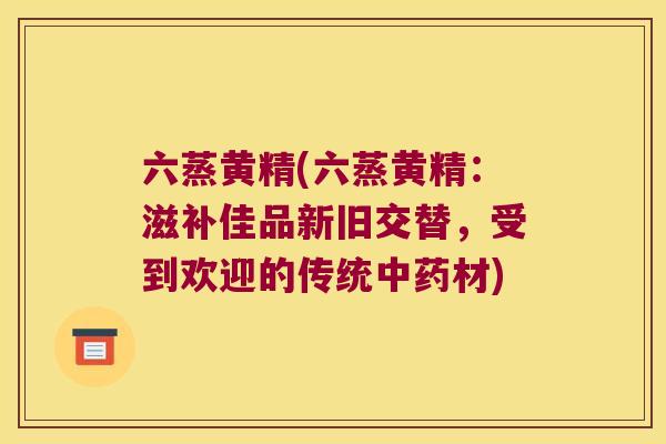 六蒸黄精(六蒸黄精：滋补佳品新旧交替，受到欢迎的传统材)