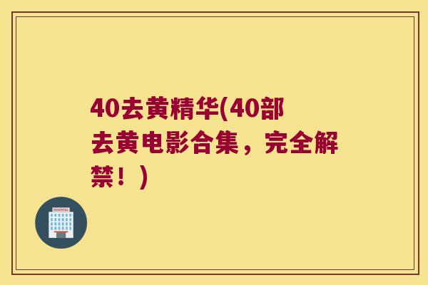 40去黄精华(40部去黄电影合集，完全解禁！)