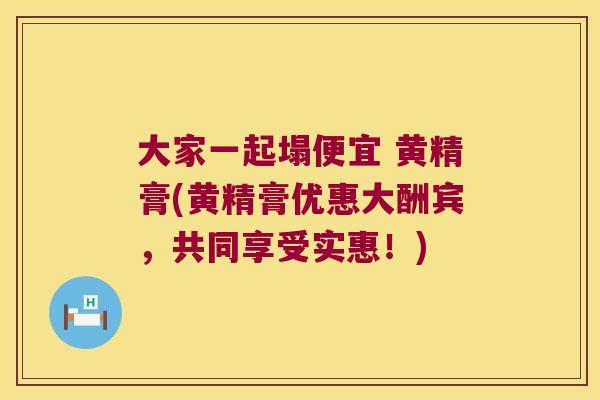 大家一起塌便宜 黄精膏(黄精膏优惠大酬宾，共同享受实惠！)