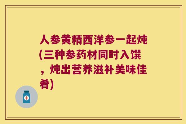 人参黄精西洋参一起炖(三种参药材同时入馔,炖出营养滋补美味佳肴) 人参黄精西洋参一起炖(三种参药材同时入馔,炖出营养滋补美味佳肴)