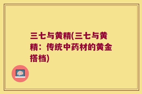 三七与黄精(三七与黄精:传统材的黄金搭档) 三七与黄精(三七与黄精:传统材的黄金搭档)