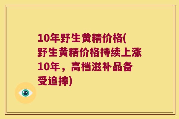 10年野生黄精价格(野生黄精价格持续上涨10年,高档滋补品备受追捧) 10年野生黄精价格(野生黄精价格持续上涨10年,高档滋补品备受追捧)