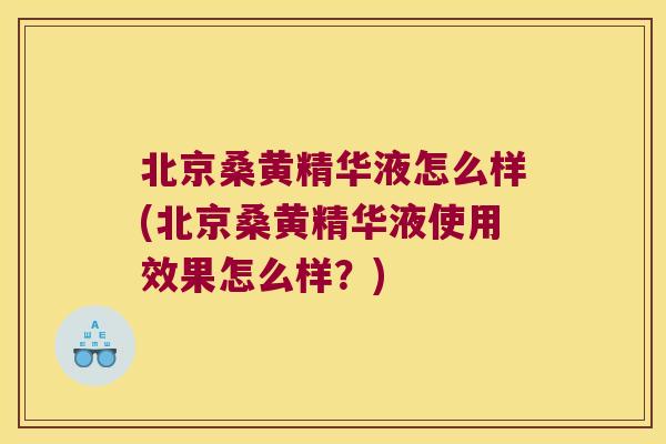 北京桑黄精华液怎么样(北京桑黄精华液使用效果怎么样？)