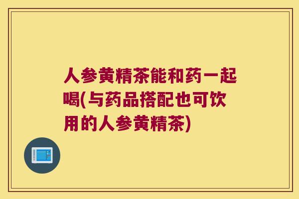 人参黄精茶能和药一起喝(与药品搭配也可饮用的人参黄精茶)