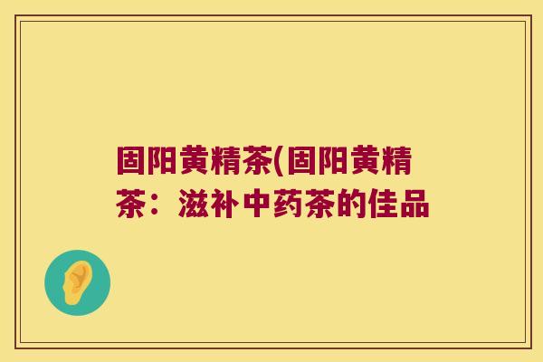 固阳黄精茶(固阳黄精茶:滋补茶的佳品 固阳黄精茶(固阳黄精茶:滋补茶的佳品