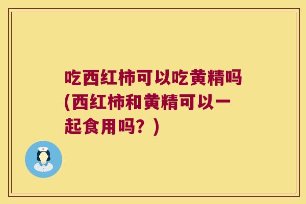 吃西红柿可以吃黄精吗(西红柿和黄精可以一起食用吗？)