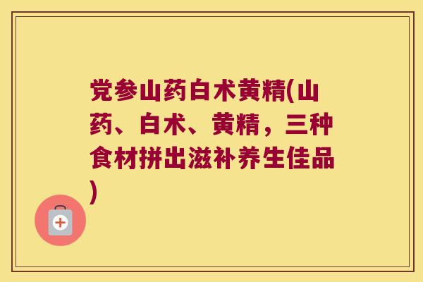 党参山药白术黄精(山药、白术、黄精，三种食材拼出滋补养生佳品)