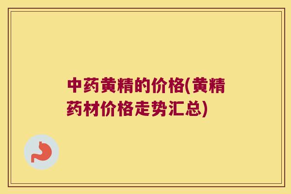 黄精的价格(黄精药材价格走势汇总) 黄精的价格(黄精药材价格走势汇总)