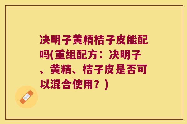 决明子黄精桔子皮能配吗(重组配方：决明子、黄精、桔子皮是否可以混合使用？)
