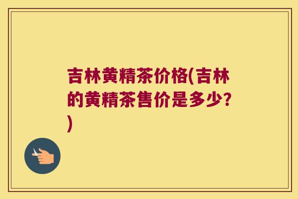 吉林黄精茶价格(吉林的黄精茶售价是多少？)