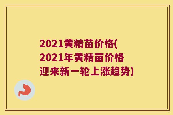 2021黄精苗价格(2021年黄精苗价格迎来新一轮上涨趋势)