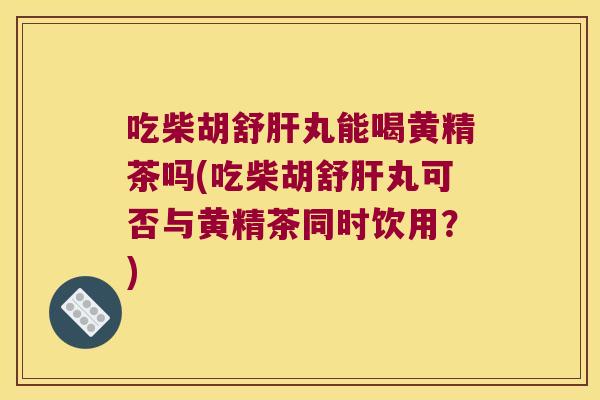 吃柴胡舒丸能喝黄精茶吗(吃柴胡舒丸可否与黄精茶同时饮用?) 吃柴胡舒丸能喝黄精茶吗(吃柴胡舒丸可否与黄精茶同时饮用?)