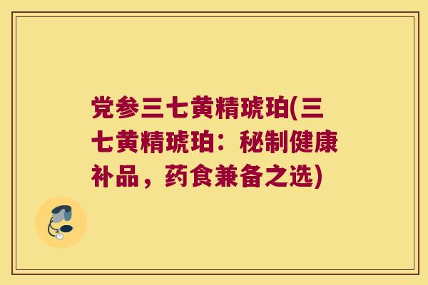 党参三七黄精琥珀(三七黄精琥珀：秘制健康补品，药食兼备之选)