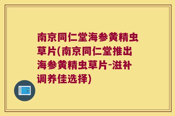 南京同仁堂海参黄精虫草片(南京同仁堂推出海参黄精虫草片-滋补调养佳选择)