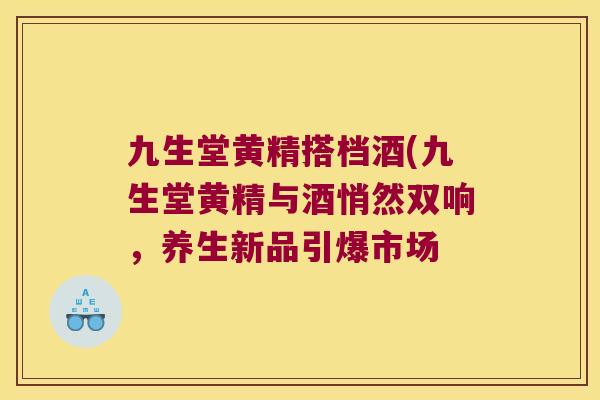九生堂黄精搭档酒(九生堂黄精与酒悄然双响,养生新品引爆市场 九生堂黄精搭档酒(九生堂黄精与酒悄然双响,养生新品引爆市场
