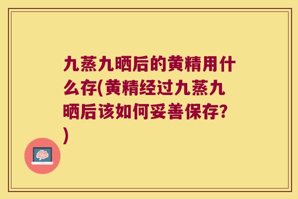 九蒸九晒后的黄精用什么存(黄精经过九蒸九晒后该如何妥善保存?) 九蒸九晒后的黄精用什么存(黄精经过九蒸九晒后该如何妥善保存?)