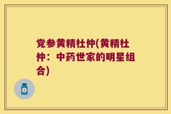 党参黄精杜仲(黄精杜仲：世家的明星组合)