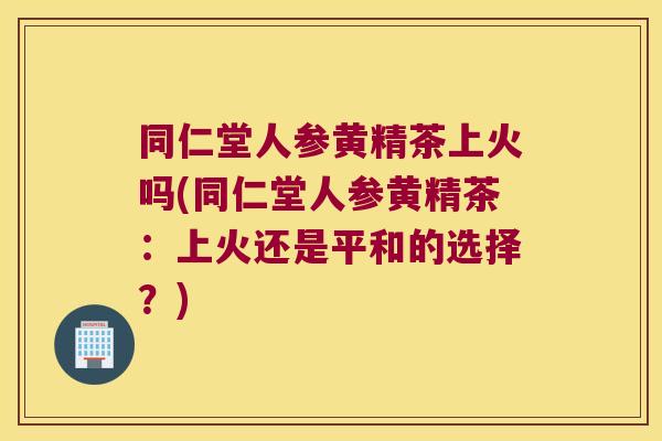 同仁堂人参黄精茶上火吗(同仁堂人参黄精茶:上火还是平和的选择?) 同仁堂人参黄精茶上火吗(同仁堂人参黄精茶:上火还是平和的选择?)