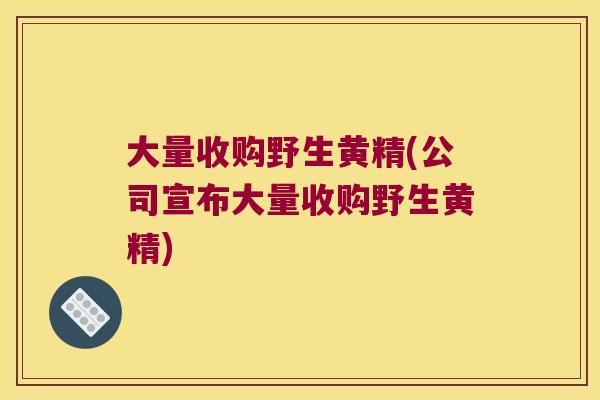 大量收购野生黄精(公司宣布大量收购野生黄精) 大量收购野生黄精(公司宣布大量收购野生黄精)