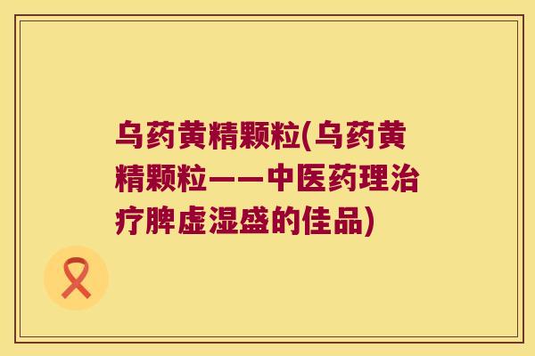 乌药黄精颗粒(乌药黄精颗粒——中医药理脾虚湿盛的佳品) 乌药黄精颗粒(乌药黄精颗粒——中医药理脾虚湿盛的佳品)