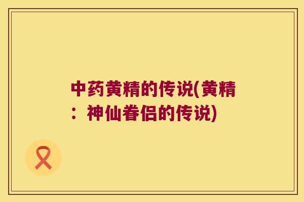 黄精的传说(黄精：神仙眷侣的传说)