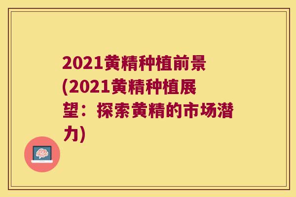 2021黄精种植前景(2021黄精种植展望:探索黄精的市场潜力) 2021黄精种植前景(2021黄精种植展望:探索黄精的市场潜力)