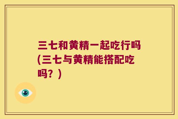 三七和黄精一起吃行吗(三七与黄精能搭配吃吗?) 三七和黄精一起吃行吗(三七与黄精能搭配吃吗?)