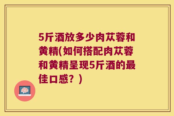 5斤酒放多少肉苁蓉和黄精(如何搭配肉苁蓉和黄精呈现5斤酒的佳口感？)