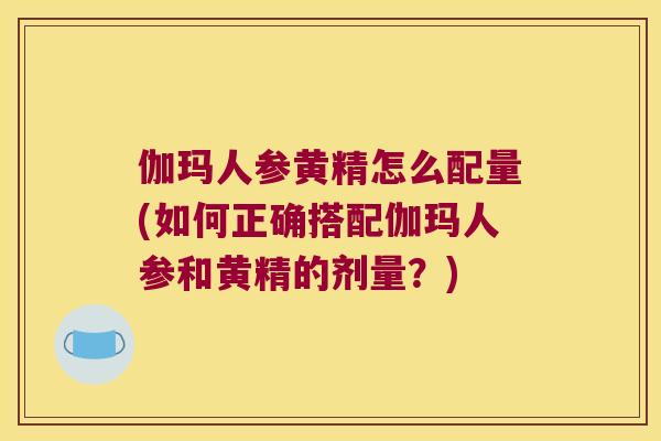 伽玛人参黄精怎么配量(如何正确搭配伽玛人参和黄精的剂量?) 伽玛人参黄精怎么配量(如何正确搭配伽玛人参和黄精的剂量?)