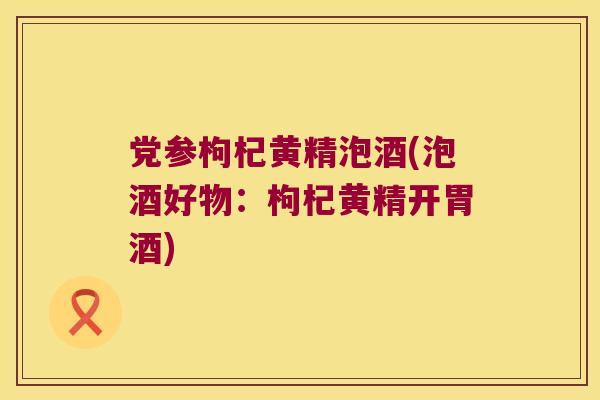党参枸杞黄精泡酒(泡酒好物：枸杞黄精开胃酒)