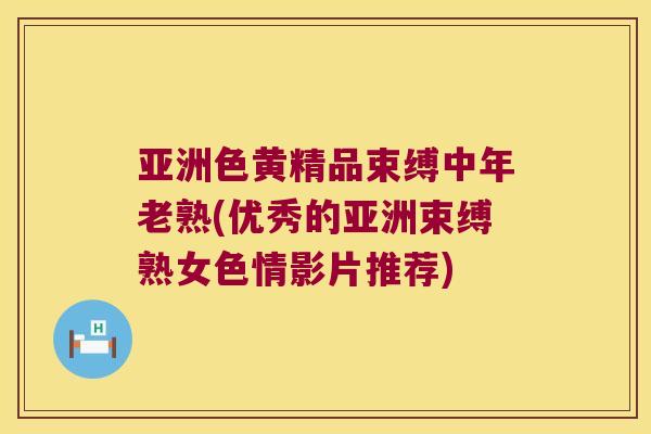 亚洲色黄精品束缚中年老熟(优秀的亚洲束缚熟女色情影片推荐) 亚洲色黄精品束缚中年老熟(优秀的亚洲束缚熟女色情影片推荐)