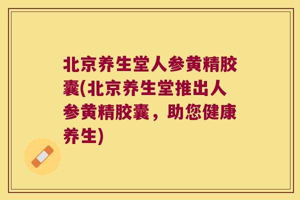 北京养生堂人参黄精胶囊(北京养生堂推出人参黄精胶囊，助您健康养生)