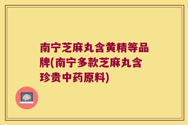南宁芝麻丸含黄精等品牌(南宁多款芝麻丸含珍贵原料)