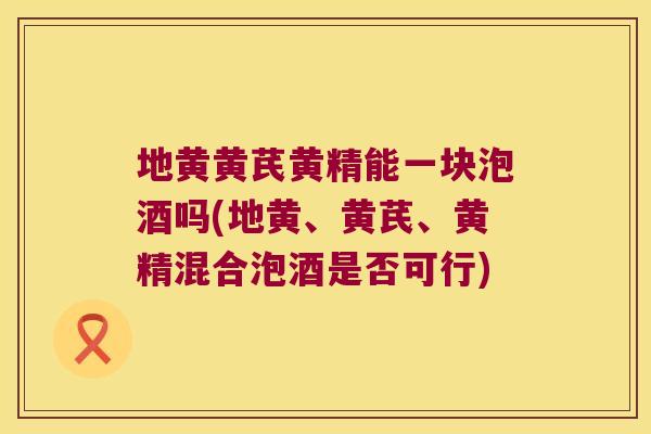 地黄黄芪黄精能一块泡酒吗(地黄、黄芪、黄精混合泡酒是否可行) 地黄黄芪黄精能一块泡酒吗(地黄、黄芪、黄精混合泡酒是否可行)