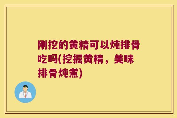 刚挖的黄精可以炖排骨吃吗(挖掘黄精，美味排骨炖煮)