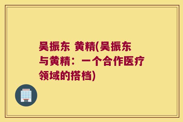 吴振东 黄精(吴振东与黄精:一个合作医疗领域的搭档) 吴振东 黄精(吴振东与黄精:一个合作医疗领域的搭档)