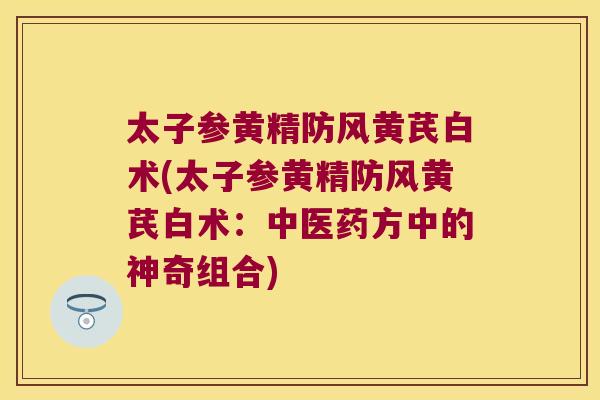 太子参黄精防风黄芪白术(太子参黄精防风黄芪白术：中医药方中的神奇组合)