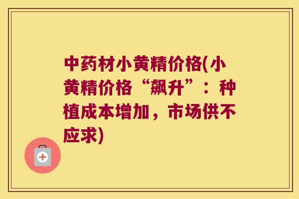 材小黄精价格(小黄精价格“飙升”:种植成本增加,市场供不应求) 材小黄精价格(小黄精价格“飙升”:种植成本增加,市场供不应求)