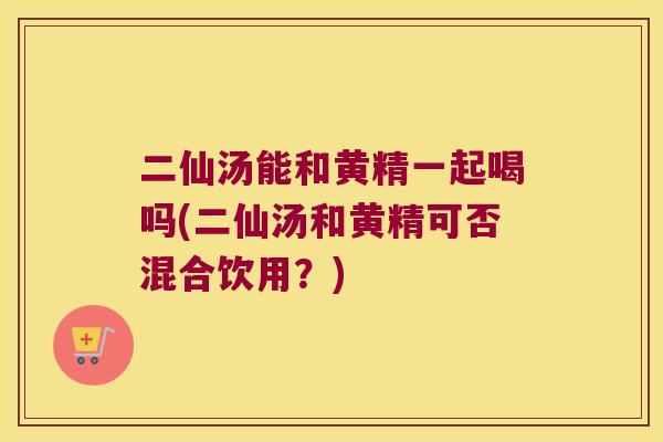 二仙汤能和黄精一起喝吗(二仙汤和黄精可否混合饮用?) 二仙汤能和黄精一起喝吗(二仙汤和黄精可否混合饮用?)