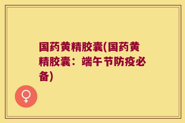 国药黄精胶囊(国药黄精胶囊:端午节防疫必备) 国药黄精胶囊(国药黄精胶囊:端午节防疫必备)