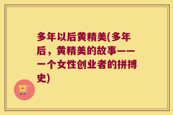 多年以后黄精美(多年后,黄精美的故事——一个女性创业者的拼搏史) 多年以后黄精美(多年后,黄精美的故事——一个女性创业者的拼搏史)
