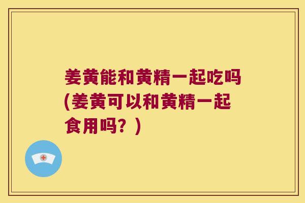 姜黄能和黄精一起吃吗(姜黄可以和黄精一起食用吗？)