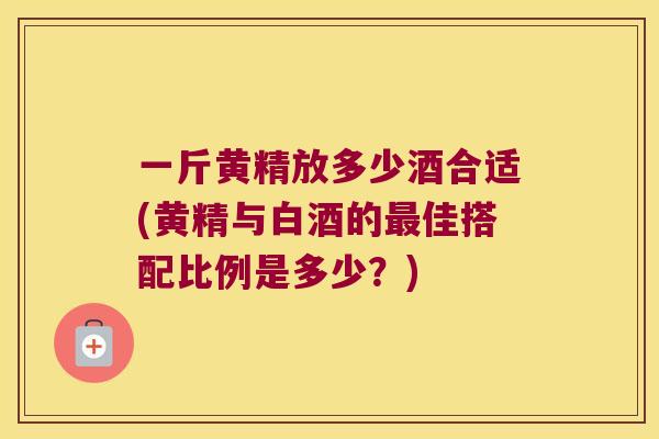 一斤黄精放多少酒合适(黄精与白酒的佳搭配比例是多少？)