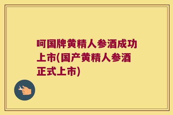 呵国牌黄精人参酒成功上市(国产黄精人参酒正式上市)