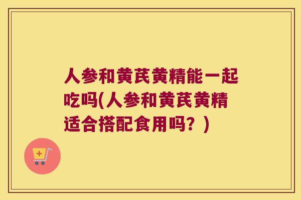 人参和黄芪黄精能一起吃吗(人参和黄芪黄精适合搭配食用吗？)