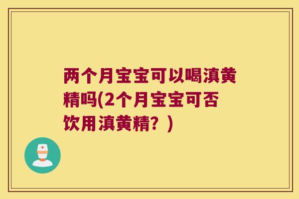 两个月宝宝可以喝滇黄精吗(2个月宝宝可否饮用滇黄精？)
