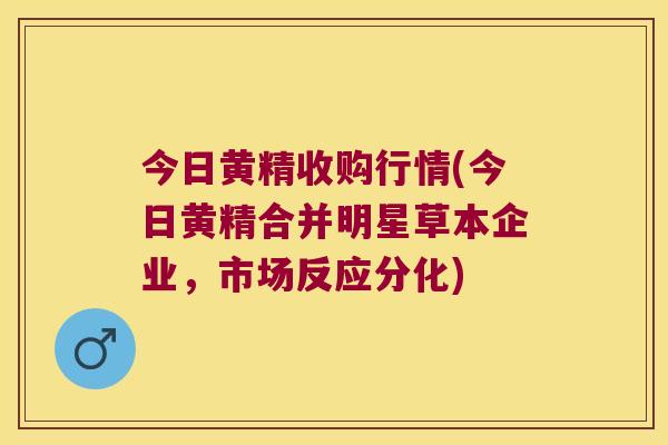 今日黄精收购行情(今日黄精合并明星草本企业,市场反应分化) 今日黄精收购行情(今日黄精合并明星草本企业,市场反应分化)